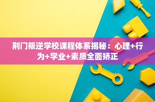 荆门叛逆学校课程体系揭秘：心理+行为+学业+素质全面矫正