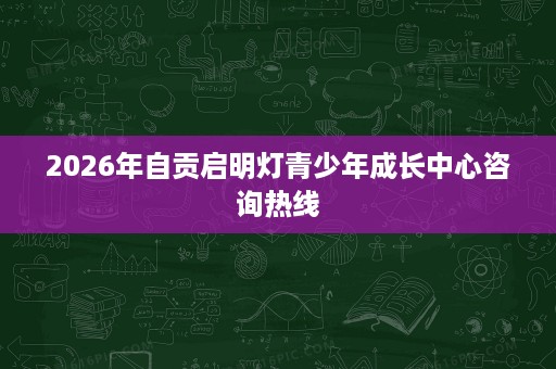 2026年自贡启明灯青少年成长中心咨询热线 2026年自贡启明灯青少年成长中心咨询热线
