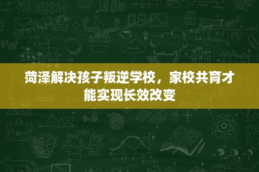 菏泽解决孩子叛逆学校，家校共育才能实现长效改变