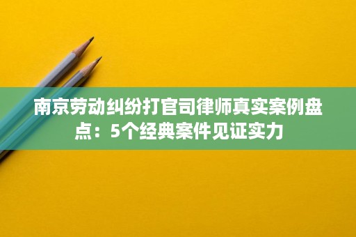 南京劳动纠纷打官司律师真实案例盘点：5个经典案件见证实力