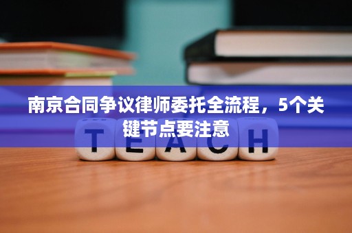 南京合同争议律师委托全流程，5个关键节点要注意