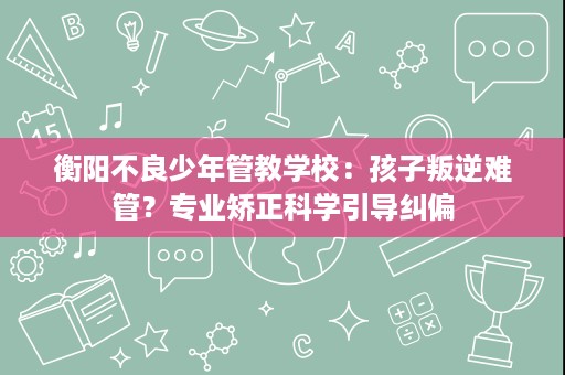 衡阳不良少年管教学校:孩子叛逆难管?专业矫正科学引导纠偏 衡阳不良少年管教学校:孩子叛逆难管?专业矫正科学引导纠偏