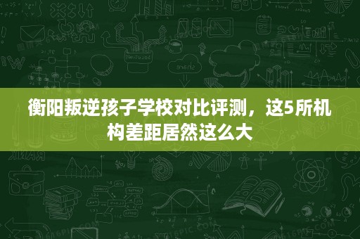 衡阳叛逆孩子学校对比评测,这5所机构差距居然这么大 衡阳叛逆孩子学校对比评测,这5所机构差距居然这么大