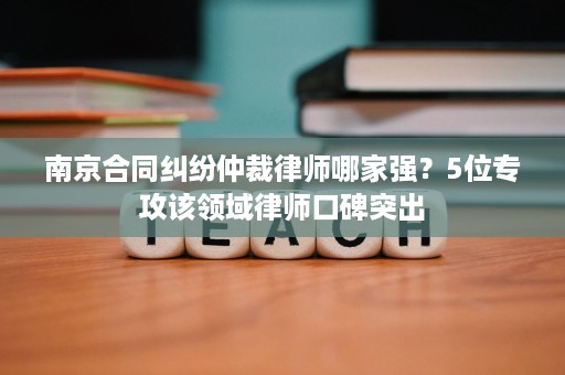 南京合同纠纷仲裁律师哪家强?5位专攻该领域律师口碑突出 南京合同纠纷仲裁律师哪家强?5位专攻该领域律师口碑突出