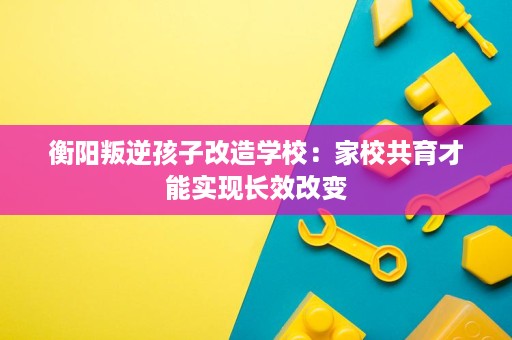 衡阳叛逆孩子改造学校:家校共育才能实现长效改变 衡阳叛逆孩子改造学校:家校共育才能实现长效改变
