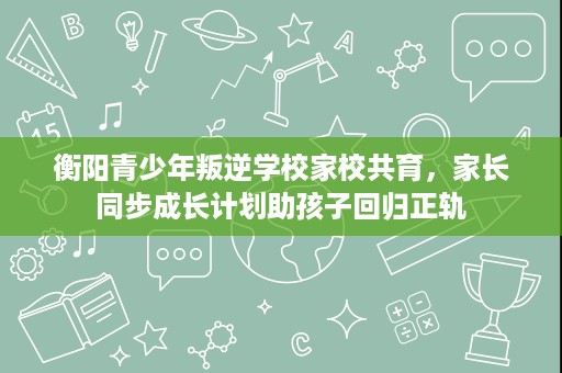 衡阳青少年叛逆学校家校共育,家长同步成长计划助孩子回归正轨 衡阳青少年叛逆学校家校共育,家长同步成长计划助孩子回归正轨