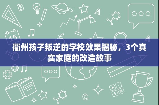 衢州孩子叛逆的学校效果揭秘,3个真实家庭的改造故事 衢州孩子叛逆的学校效果揭秘,3个真实家庭的改造故事