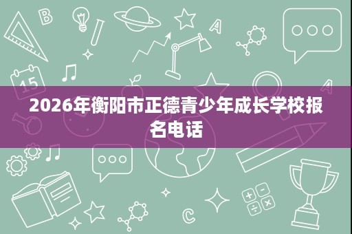 2026年衡阳市正德青少年成长学校报名电话 2026年衡阳市正德青少年成长学校报名电话