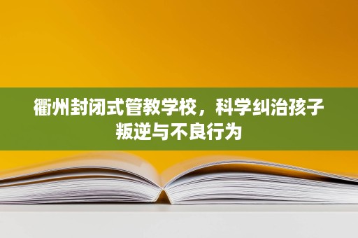 衢州封闭式管教学校,科学纠治孩子叛逆与不良行为 衢州封闭式管教学校,科学纠治孩子叛逆与不良行为