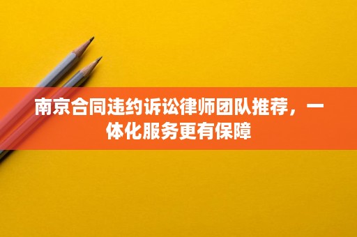 南京合同违约诉讼律师团队推荐，一体化服务更有保障