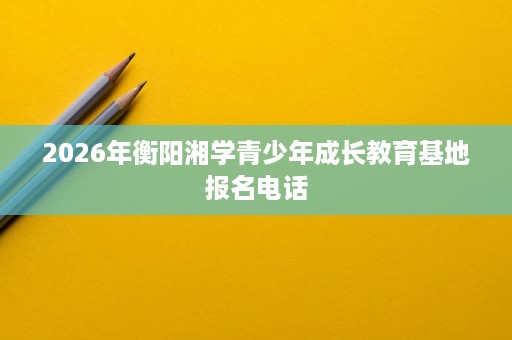 2026年衡阳湘学青少年成长教育基地报名电话