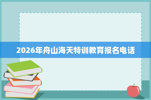 2026年舟山海天特训教育报名电话 2026年舟山海天特训教育报名电话