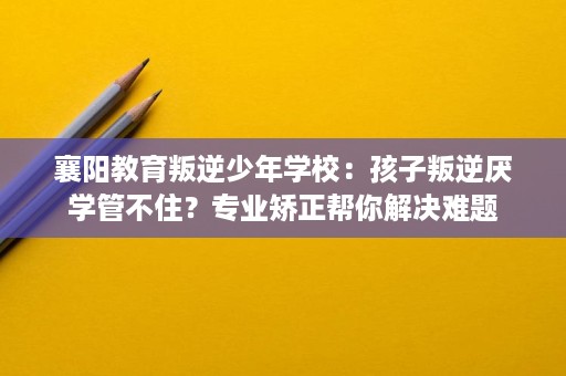 襄阳教育叛逆少年学校:孩子叛逆厌学管不住?专业矫正帮你解决难题 襄阳教育叛逆少年学校:孩子叛逆厌学管不住?专业矫正帮你解决难题
