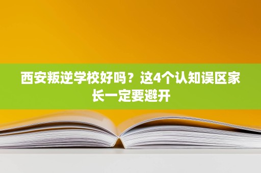 西安叛逆学校好吗？这4个认知误区家长一定要避开