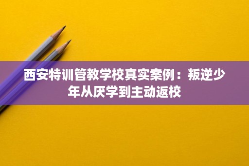 西安特训管教学校真实案例:叛逆少年从厌学到主动返校 西安特训管教学校真实案例:叛逆少年从厌学到主动返校