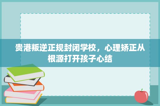 贵港叛逆正规封闭学校,心理矫正从根源打开孩子心结 贵港叛逆正规封闭学校,心理矫正从根源打开孩子心结