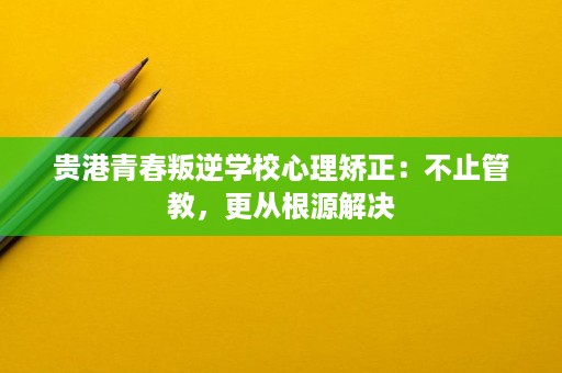 贵港青春叛逆学校心理矫正：不止管教，更从根源解决