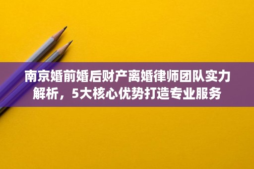 南京婚前婚后财产离婚律师团队实力解析,5大核心优势打造专业服务 南京婚前婚后财产离婚律师团队实力解析,5大核心优势打造专业服务