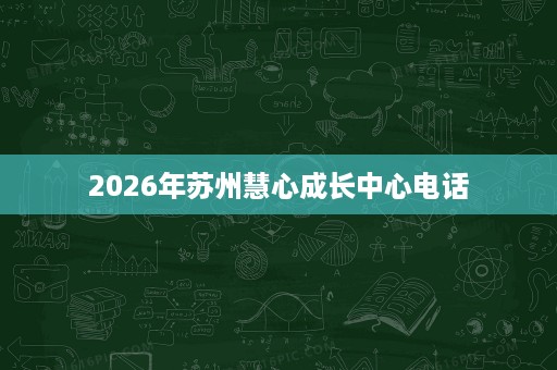 2026年苏州慧心成长中心电话 2026年苏州慧心成长中心电话