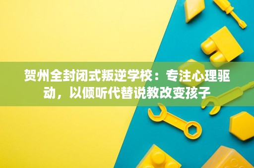 贺州全封闭式叛逆学校：专注心理驱动，以倾听代替说教改变孩子