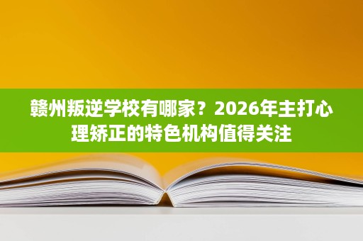 赣州叛逆学校有哪家？2026年主打心理矫正的特色机构值得关注