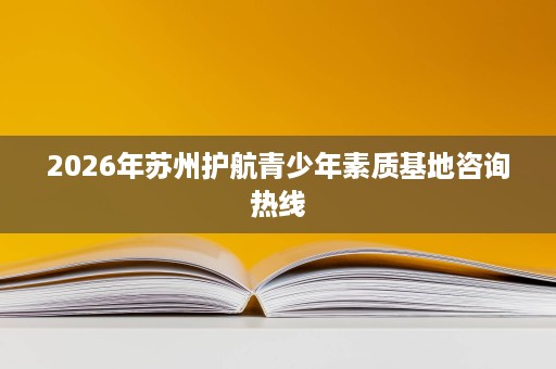 2026年苏州护航青少年素质基地咨询热线 2026年苏州护航青少年素质基地咨询热线