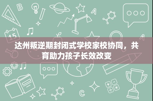 达州叛逆期封闭式学校家校协同，共育助力孩子长效改变