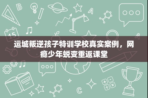运城叛逆孩子特训学校真实案例,网瘾少年蜕变重返课堂 运城叛逆孩子特训学校真实案例,网瘾少年蜕变重返课堂