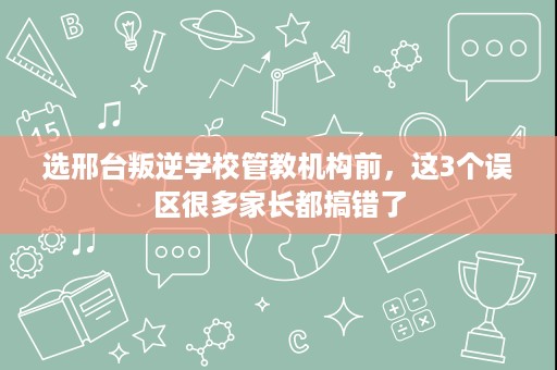 选邢台叛逆学校管教机构前,这3个误区很多家长都搞错了 选邢台叛逆学校管教机构前,这3个误区很多家长都搞错了