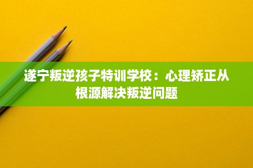 遂宁叛逆孩子特训学校:心理矫正从根源解决叛逆问题 遂宁叛逆孩子特训学校:心理矫正从根源解决叛逆问题