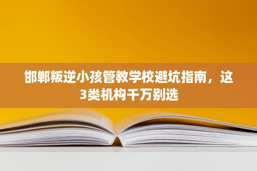 邯郸叛逆小孩管教学校避坑指南,这3类机构千万别选 邯郸叛逆小孩管教学校避坑指南,这3类机构千万别选