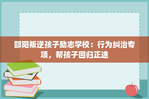 邵阳叛逆孩子励志学校:行为纠治专项,帮孩子回归正途 邵阳叛逆孩子励志学校:行为纠治专项,帮孩子回归正途