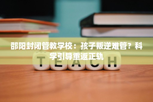 邵阳封闭管教学校：孩子叛逆难管？科学引导重返正轨