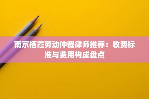 南京栖霞劳动仲裁律师推荐：收费标准与费用构成盘点