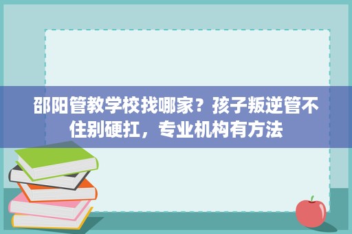 邵阳管教学校找哪家?孩子叛逆管不住别硬扛,专业机构有方法 邵阳管教学校找哪家?孩子叛逆管不住别硬扛,专业机构有方法