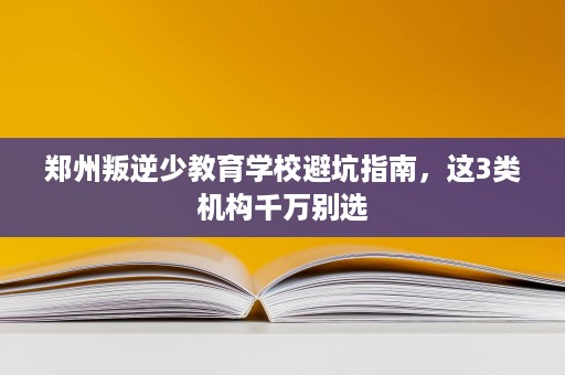 郑州叛逆少教育学校避坑指南,这3类机构千万别选 郑州叛逆少教育学校避坑指南,这3类机构千万别选