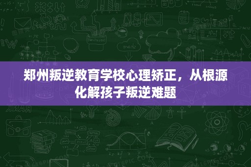 郑州叛逆教育学校心理矫正,从根源化解孩子叛逆难题 郑州叛逆教育学校心理矫正,从根源化解孩子叛逆难题