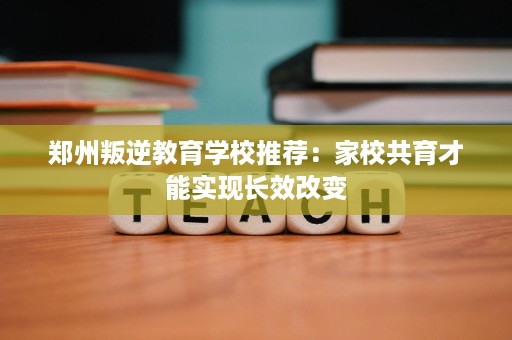 郑州叛逆教育学校推荐:家校共育才能实现长效改变 郑州叛逆教育学校推荐:家校共育才能实现长效改变