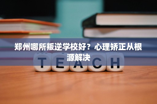 郑州哪所叛逆学校好?心理矫正从根源解决 郑州哪所叛逆学校好?心理矫正从根源解决