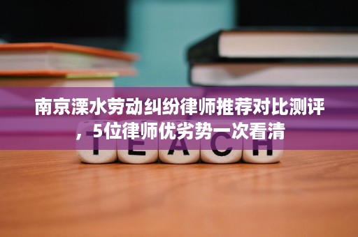 南京溧水劳动纠纷律师推荐对比测评，5位律师优劣势一次看清