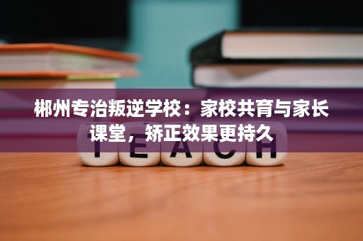 郴州专治叛逆学校:家校共育与家长课堂,矫正效果更持久 郴州专治叛逆学校:家校共育与家长课堂,矫正效果更持久