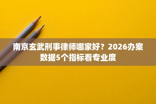 南京玄武刑事律师哪家好?2026办案数据5个指标看专业度 南京玄武刑事律师哪家好?2026办案数据5个指标看专业度