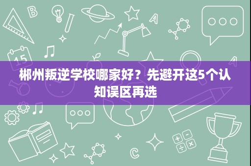 郴州叛逆学校哪家好？先避开这5个认知误区再选