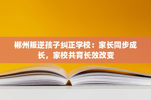 郴州叛逆孩子纠正学校：家长同步成长，家校共育长效改变