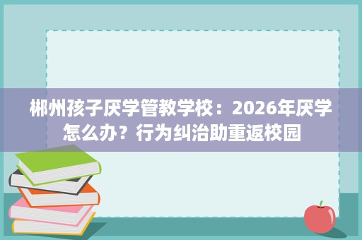 郴州孩子厌学管教学校:2026年厌学怎么办?行为纠治助重返校园 郴州孩子厌学管教学校:2026年厌学怎么办?行为纠治助重返校园