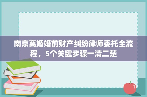 南京离婚婚前财产纠纷律师委托全流程，5个关键步骤一清二楚