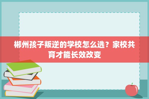 郴州孩子叛逆的学校怎么选?家校共育才能长效改变 郴州孩子叛逆的学校怎么选?家校共育才能长效改变