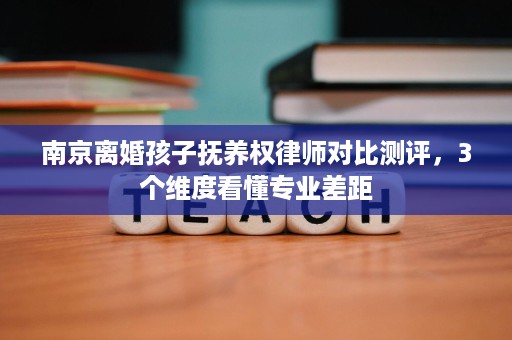 南京离婚孩子抚养权律师对比测评，3个维度看懂专业差距