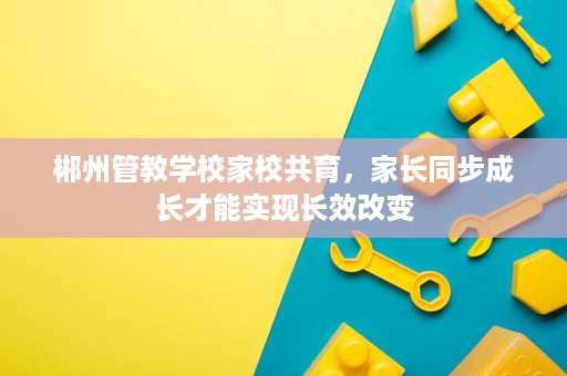 郴州管教学校家校共育，家长同步成长才能实现长效改变