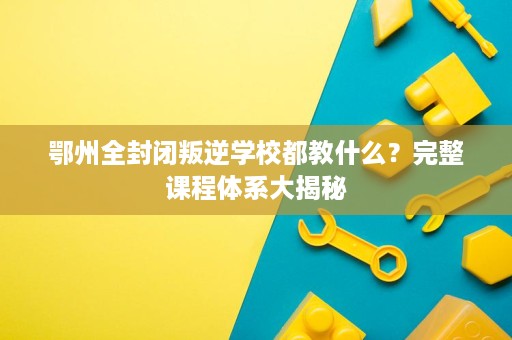 鄂州全封闭叛逆学校都教什么?完整课程体系大揭秘 鄂州全封闭叛逆学校都教什么?完整课程体系大揭秘